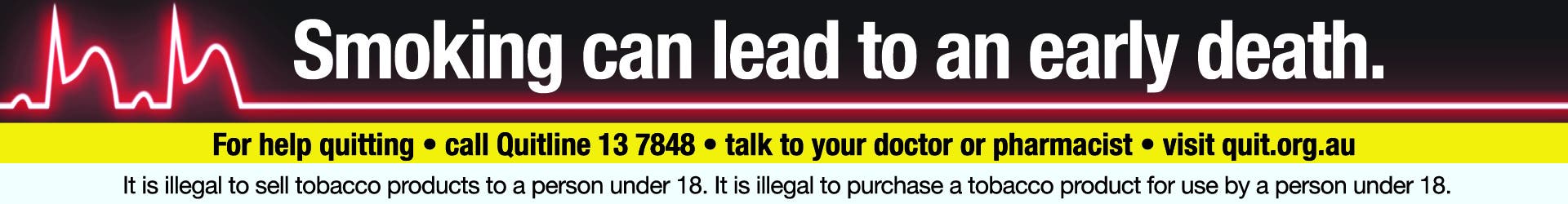 Smoking can lead to an early death. For help quitting • call Quitline 13 7848 • talk to your doctor or pharmacist • visit quit.org.au It is illegal to sell tobacco products to a person under 18. It is illegal to purchase a tobacco product for use by a person under 18.